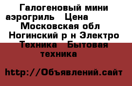 Галогеновый мини-аэрогриль › Цена ­ 3 000 - Московская обл., Ногинский р-н Электро-Техника » Бытовая техника   